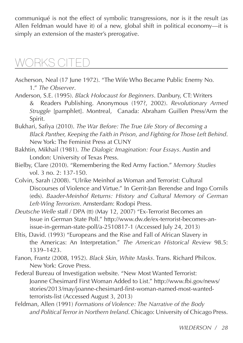 communiqué is not the effect of symbolic transgressions, nor is it the result (as Allen Feldman would have it) of a new, global shift in political economy—it is simply an extension of the master’s prerogative.  WORKS CITED  Ascherson, Neal (17 June 1972). “The Wife Who Became Public Enemy No. 1.” The Observer.  Anderson, S.E. (1995). Black Holocaust for Beginners. Danbury, CT: Writers & Readers Publishing. Anonymous (1972, 2002). Revolutionary Armed Struggle [pamphlet]. Montreal, Canada: Abraham Guillen Press/Arm the Spirit.  Bukhari, Safiya (2010). The War Before: The True Life Story of Becoming a Black Panther, Keeping the Faith in Prison, and Fighting for Those Left Behind. New York: The Feminist Press at CUNY  Bakhtin, Mikhail (1981). The Dialogic Imagination: Four Essays. Austin and London: University of Texas Press.  Bielby, Clare (2010). “Remembering the Red Army Faction.” Memory Studies vol. 3 no. 2: 137-150.  Colvin, Sarah (2008). “Ulrike Meinhof as Woman and Terrorist: Cultural Discourses of Violence and Virtue.” In Gerrit-Jan Berendse and Ingo Cornils (eds). Baader-Meinhof Returns: History and Cultural Memory of German Left-Wing Terrorism. Amsterdam: Rodopi Press.  Deutsche Welle staff / DPA (tt) (May 12, 2007) “Ex-Terrorist Becomes an Issue in German State Poll.” http://www.dw.de/ex-terrorist-becomes-an- issue-in-german-state-poll/a-2510817-1 (Accessed July 24, 2013)  Eltis, David. (1993) “Europeans and the Rise and Fall of African Slavery in the Americas: An Interpretation.” The American Historical Review 98.5: 1339-1423.  Fanon, Frantz (2008, 1952). Black Skin, White Masks. Trans. Richard Philcox. New York: Grove Press.  Federal Bureau of Investigation website. “New Most Wanted Terrorist:  Joanne Chesimard First Woman Added to List.” http://www.fbi.gov/news/ stories/2013/may/joanne-chesimard-first-woman-named-most-wanted- terrorists-list (Accessed August 3, 2013)  Feldman, Allen (1991) Formations of Violence: The Narrative of the Body  and Political Terror in Northern Ireland. Chicago: University of Chicago Press.  WILDERSON / 28 